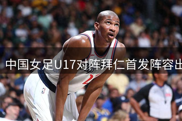 中国女足U17对阵拜仁首发阵容出炉 叶欣怡杨雨萱领衔出战